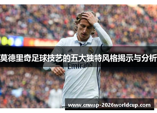 莫德里奇足球技艺的五大独特风格揭示与分析 莫德里奇足球技艺的五大独特风格揭示与分析