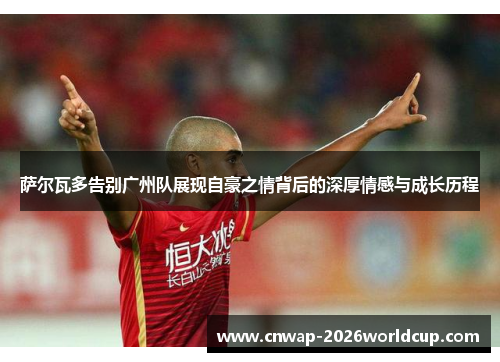 萨尔瓦多告别广州队展现自豪之情背后的深厚情感与成长历程 萨尔瓦多告别广州队展现自豪之情背后的深厚情感与成长历程