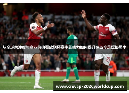 从全球关注度与商业价值看欧联杯赛事影响力如何提升在当今足坛格局中 从全球关注度与商业价值看欧联杯赛事影响力如何提升在当今足坛格局中