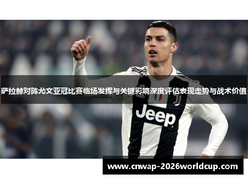 萨拉赫对阵尤文亚冠比赛临场发挥与关键影响深度评估表现走势与战术价值 萨拉赫对阵尤文亚冠比赛临场发挥与关键影响深度评估表现走势与战术价值