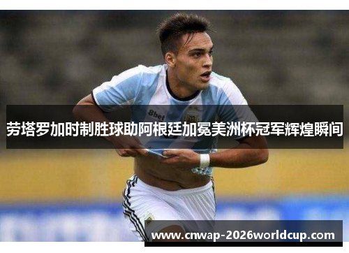劳塔罗加时制胜球助阿根廷加冕美洲杯冠军辉煌瞬间